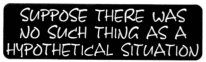 SUPPOSE THERE WAS NO SUCH THING AS A HYPOTHETICAL SITUATION