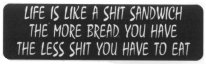 LIFE IS LIKE A SHIT SANDWICH THE MORE BREAD YOU HAVE THE LESS SHIT YOU HAVE TO EAT
