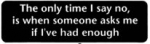 The only time I say no, is when someone asks me if I've had enough