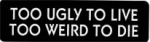 TOO UGLY TO LIVE TOO WEIRD TO DIE