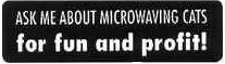 Ask me about microwaving cats for fun and profit!