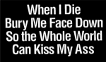When I die bury me face down so the whole world can kiss my ass