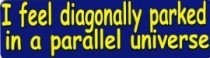 I FEEL DIAGONALLY PARKED IN A PARALLEL UNIVERSE