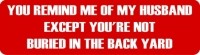 YOU REMIND ME OF MY HUSBAND EXCEPT YOU'RE NOT BURIED IN THE BACK YARD