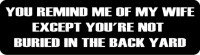 YOU REMIND ME OF MY WIFE EXCEPT YOU'RE NOT BURIED IN THE BACK YARD