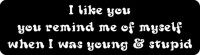 I LIKE YOU, YOU REMIND ME OF MYSELF WHEN I WAS YOUNG & STUPID