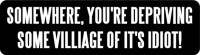 SOMEWHERE, YOU'RE DEPRIVING SOME VILLAGE OF IT'S IDIOT!