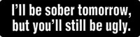 I'll be sober tomorrow, but you'll still be ugly.